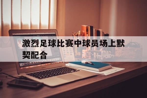 激烈足球比赛中球员场上默契配合